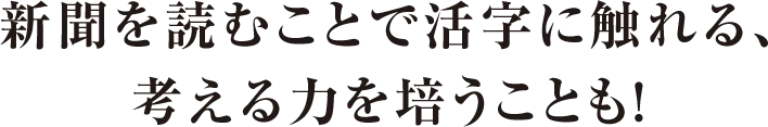 新聞を読むことで活字に触れる、考える力を培うことも！